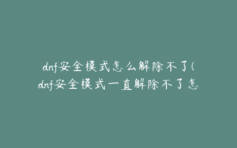 dnf安全模式怎么解除不了(dnf安全模式一直解除不了怎么办)