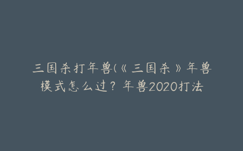 三国杀打年兽(《三国杀》年兽模式怎么过？年兽2020打法攻略)