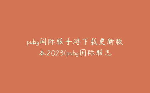 pubg国际服手游下载更新版本2023(pubg国际服怎么下载最新版2023)