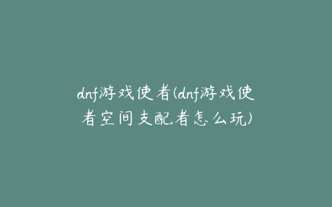 dnf游戏使者(dnf游戏使者空间支配者怎么玩)