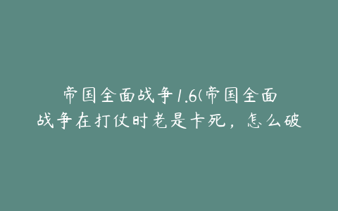 帝国全面战争1.6(帝国全面战争在打仗时老是卡死，怎么破，1.6的)