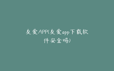 友爱APP(友爱app下载软件安全吗)