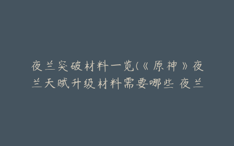 夜兰突破材料一览(《原神》夜兰天赋升级材料需要哪些 夜兰天赋升级突破材料一览)