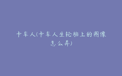 卡车人(卡车人生轮胎上的图像怎么弄)