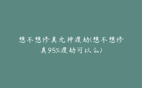 想不想修真元神渡劫(想不想修真95%渡劫可以么)