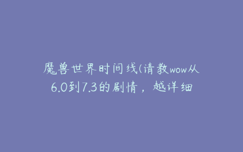 魔兽世界时间线(请教wow从6.0到7.3的剧情，越详细越好)