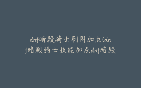 dnf暗殿骑士刷图加点(dnf暗殿骑士技能加点dnf暗殿骑士技能加点推荐)