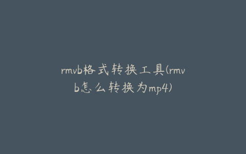 rmvb格式转换工具(rmvb怎么转换为mp4)