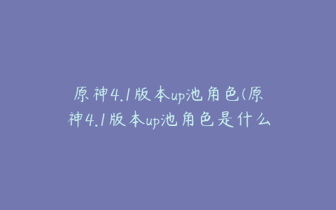 原神4.1版本up池角色(原神4.1版本up池角色是什么)