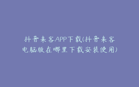 抖音来客APP下载(抖音来客电脑版在哪里下载安装使用)