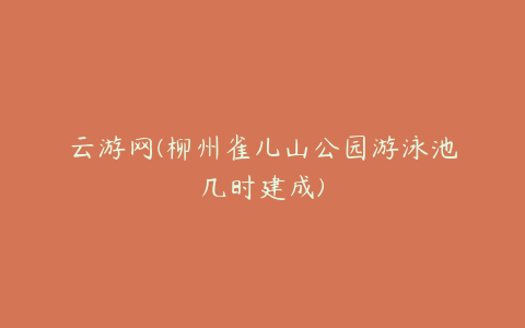 云游网(柳州雀儿山公园游泳池几时建成)