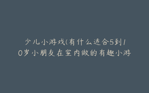 少儿小游戏(有什么适合5到10岁小朋友在室内做的有趣小游戏吗？)