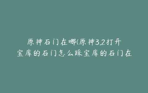 原神石门在哪(原神3.2打开宝库的石门怎么踩宝库的石门在哪里在哪)