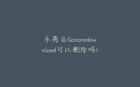 乐商店(lestoredownload可以删除吗)