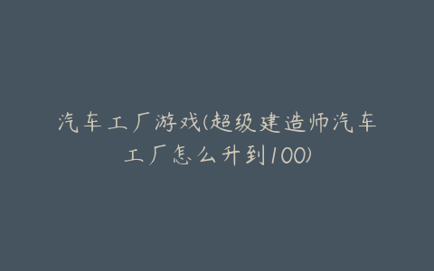 汽车工厂游戏(超级建造师汽车工厂怎么升到100)