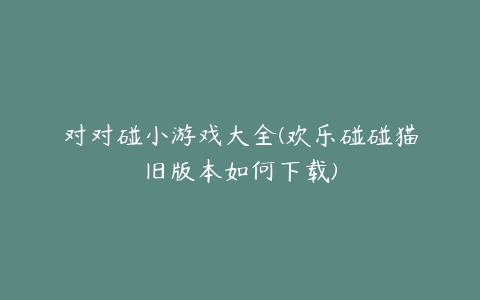 对对碰小游戏大全(欢乐碰碰猫旧版本如何下载)