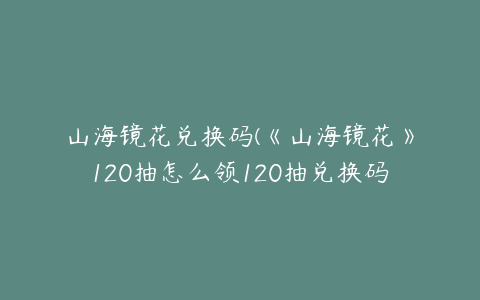 山海镜花兑换码(《山海镜花》120抽怎么领120抽兑换码分享)