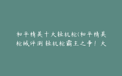 和平精英十大轻机枪(和平精英枪械评测 轻机枪霸主之争！大菠萝对决大盘鸡！)